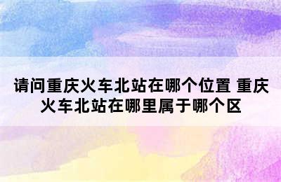 请问重庆火车北站在哪个位置 重庆火车北站在哪里属于哪个区